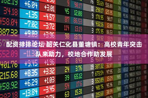 配资排排论坛 韶关仁化县董塘镇：高校青年突击队来助力，校地合作助发展