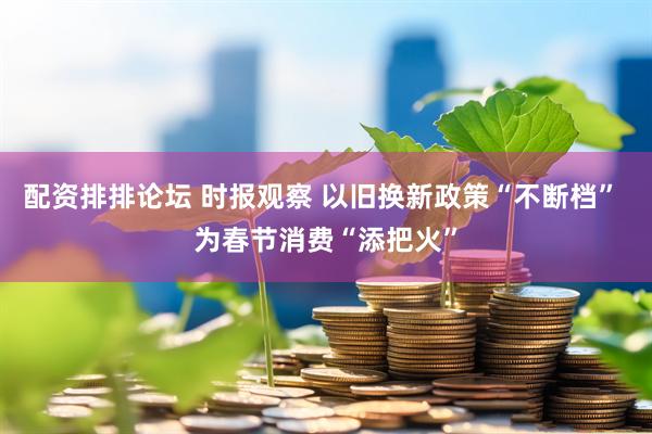 配资排排论坛 时报观察 以旧换新政策“不断档” 为春节消费“添把火”