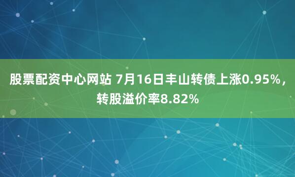 股票配资中心网站 7月16日丰山转债上涨0.95%，转股溢价率8.82%
