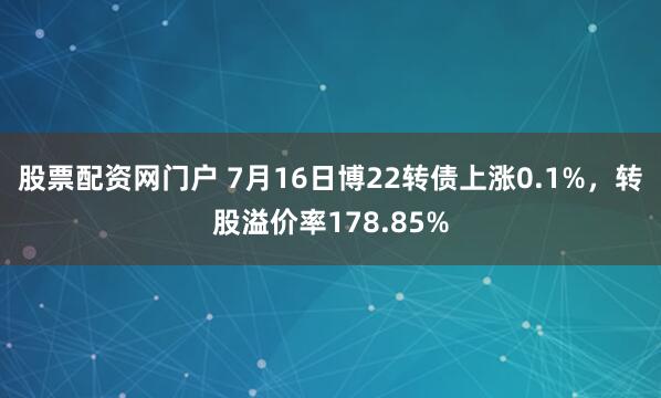 股票配资网门户 7月16日博22转债上涨0.1%，转股溢价率178.85%