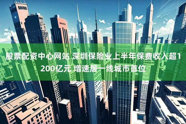 股票配资中心网站 深圳保险业上半年保费收入超1200亿元 增速居一线城市首位
