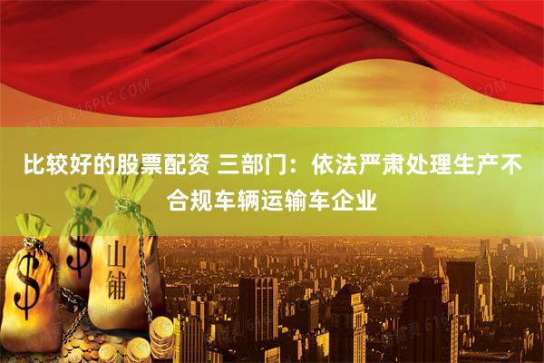 比较好的股票配资 三部门：依法严肃处理生产不合规车辆运输车企业