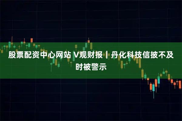 股票配资中心网站 V观财报｜丹化科技信披不及时被警示