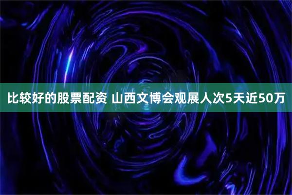 比较好的股票配资 山西文博会观展人次5天近50万