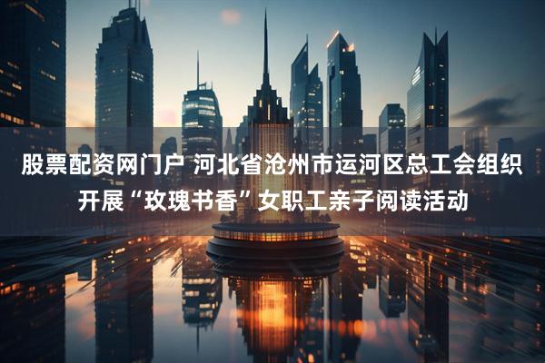 股票配资网门户 河北省沧州市运河区总工会组织开展“玫瑰书香”女职工亲子阅读活动