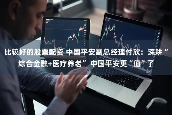 比较好的股票配资 中国平安副总经理付欣：深耕“综合金融+医疗养老” 中国平安更“值”了