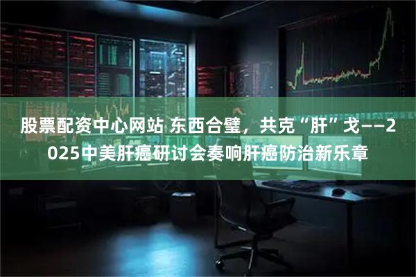 股票配资中心网站 东西合璧，共克“肝”戈——2025中美肝癌研讨会奏响肝癌防治新乐章