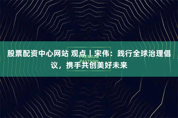 股票配资中心网站 观点丨宋伟：践行全球治理倡议，携手共创美好未来